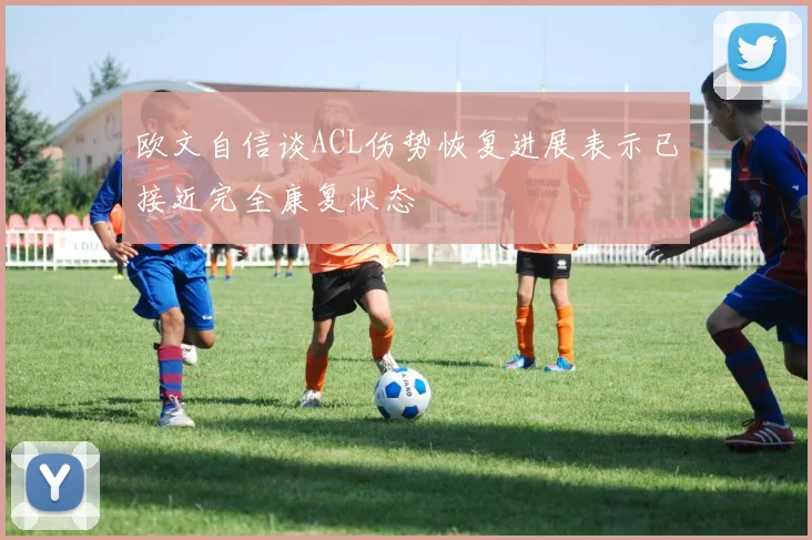 欧文自信谈ACL伤势恢复进展表示已接近完全康复状态