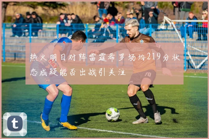 热火明日对阵雷霆希罗场均219分状态成疑能否出战引关注