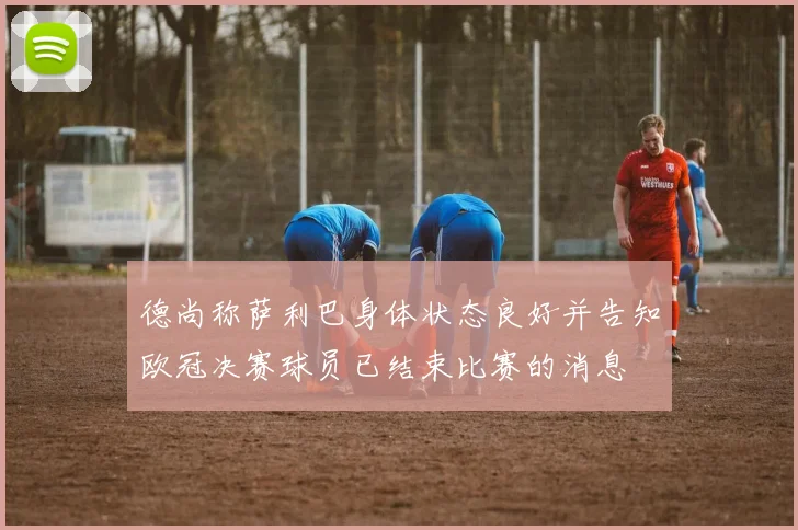 德尚称萨利巴身体状态良好并告知欧冠决赛球员已结束比赛的消息