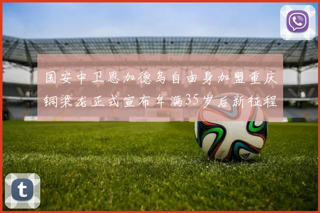 国安中卫恩加德乌自由身加盟重庆铜梁龙正式宣布年满35岁后新征程开启