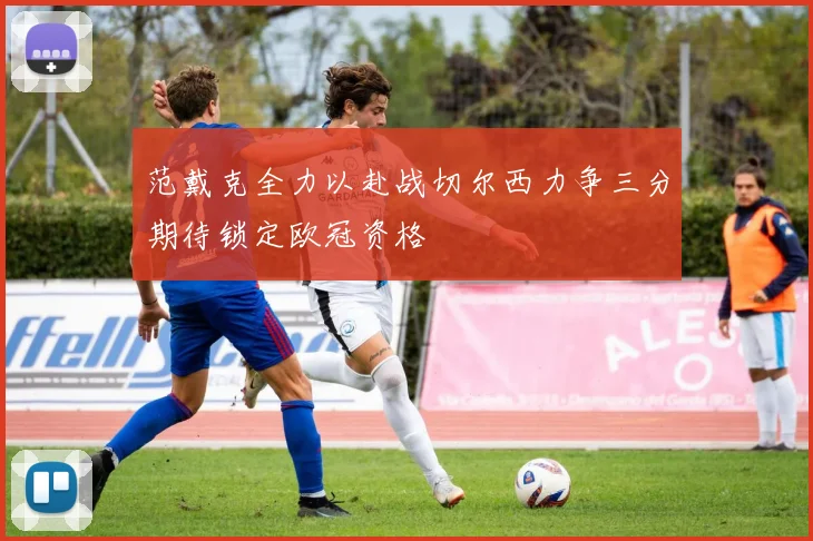 范戴克全力以赴战切尔西力争三分期待锁定欧冠资格