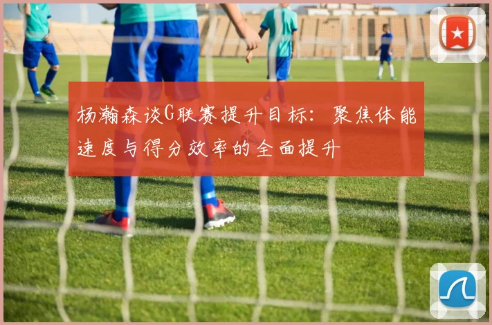 杨瀚森谈G联赛提升目标：聚焦体能速度与得分效率的全面提升