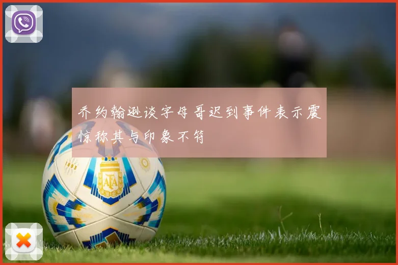 乔约翰逊谈字母哥迟到事件表示震惊称其与印象不符