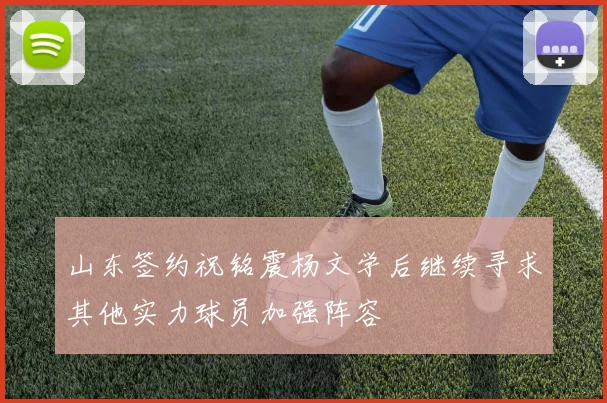 山东签约祝铭震杨文学后继续寻求其他实力球员加强阵容
