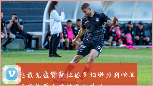 范戴克盛赞萨拉赫罗伯逊为利物浦历史传奇人物的深刻意义