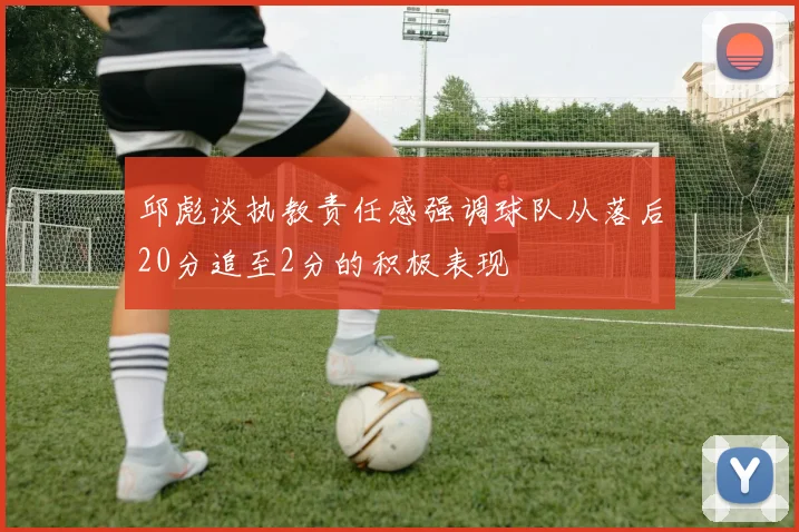 邱彪谈执教责任感强调球队从落后20分追至2分的积极表现