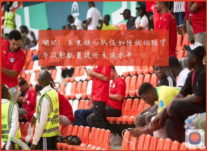湖记：东里核心队伍如何优化防守与投射配置提升竞技水平