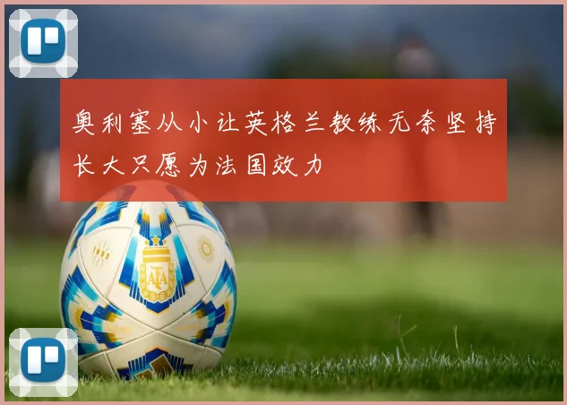 奥利塞从小让英格兰教练无奈坚持长大只愿为法国效力