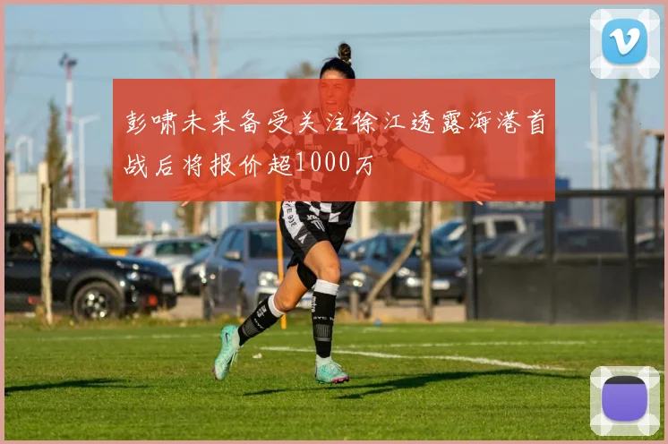 彭啸未来备受关注徐江透露海港首战后将报价超1000万