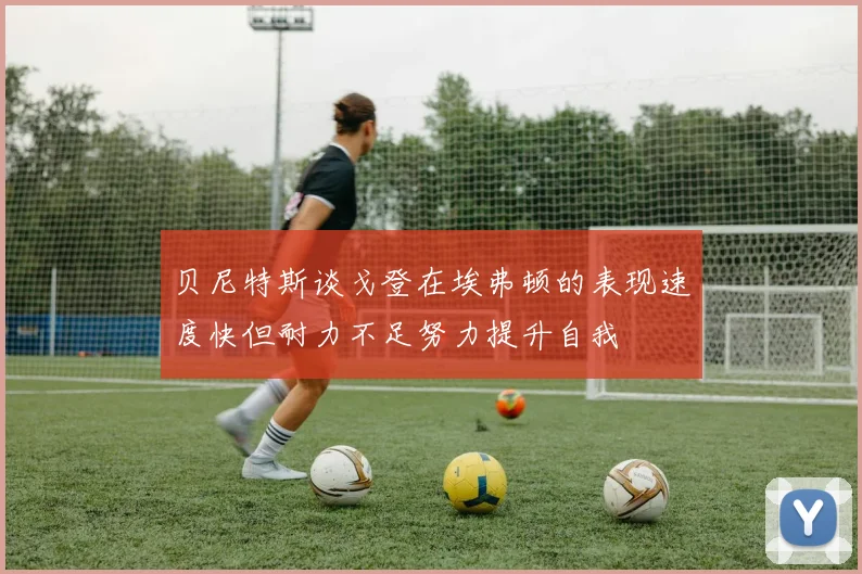 贝尼特斯谈戈登在埃弗顿的表现速度快但耐力不足努力提升自我