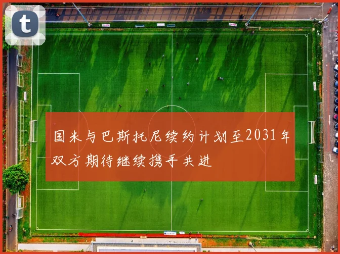 国米与巴斯托尼续约计划至2031年双方期待继续携手共进