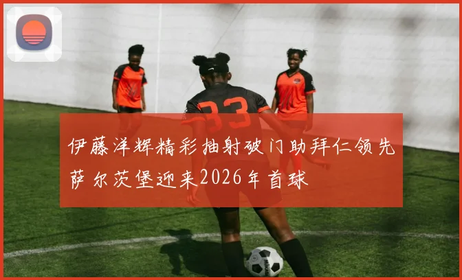 伊藤洋辉精彩抽射破门助拜仁领先萨尔茨堡迎来2026年首球
