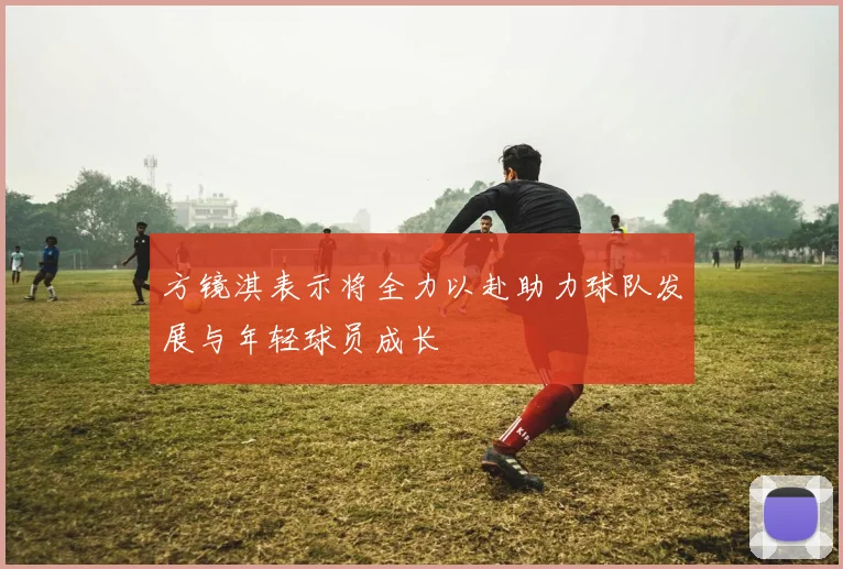 方镜淇表示将全力以赴助力球队发展与年轻球员成长