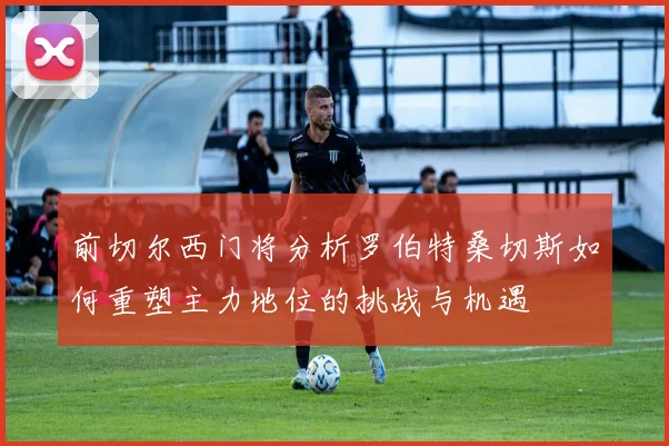 前切尔西门将分析罗伯特桑切斯如何重塑主力地位的挑战与机遇