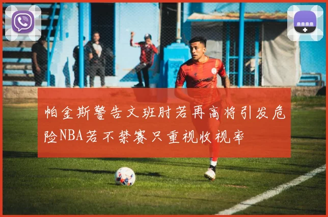 帕金斯警告文班肘若再高将引发危险NBA若不禁赛只重视收视率