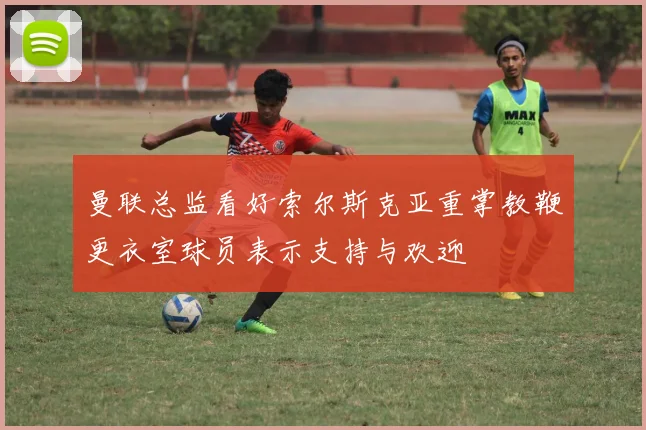 曼联总监看好索尔斯克亚重掌教鞭更衣室球员表示支持与欢迎