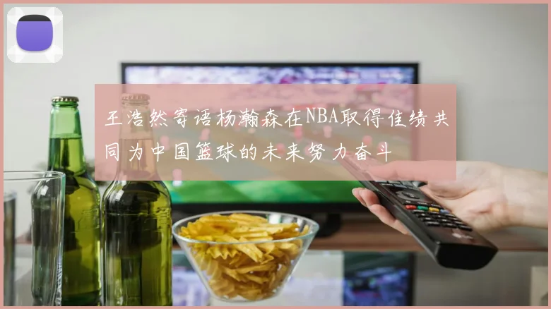 王浩然寄语杨瀚森在NBA取得佳绩共同为中国篮球的未来努力奋斗