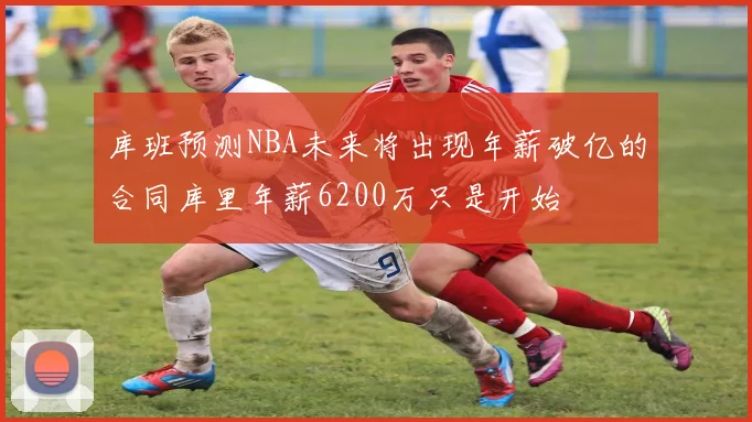 库班预测NBA未来将出现年薪破亿的合同库里年薪6200万只是开始