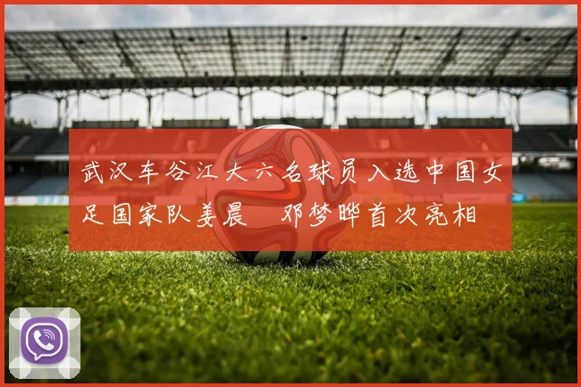 武汉车谷江大六名球员入选中国女足国家队姜晨璟邓梦晔首次亮相